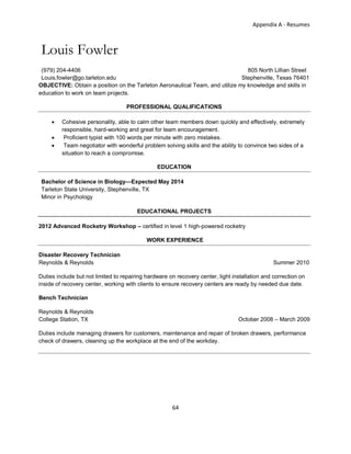 Appendix A - Resumes
64
Louis Fowler
(979) 204-4406 805 North Lillian Street
Louis.fowler@go.tarleton.edu Stephenville, Texas 76401
OBJECTIVE: Obtain a position on the Tarleton Aeronautical Team, and utilize my knowledge and skills in
education to work on team projects.
PROFESSIONAL QUALIFICATIONS
 Cohesive personality, able to calm other team members down quickly and effectively, extremely
responsible, hard-working and great for team encouragement.
 Proficient typist with 100 words per minute with zero mistakes.
 Team negotiator with wonderful problem solving skills and the ability to convince two sides of a
situation to reach a compromise.
EDUCATION
Bachelor of Science in Biology—Expected May 2014
Tarleton State University, Stephenville, TX
Minor in Psychology
EDUCATIONAL PROJECTS
2012 Advanced Rocketry Workshop – certified in level 1 high-powered rocketry
WORK EXPERIENCE
Disaster Recovery Technician
Reynolds & Reynolds Summer 2010
Duties include but not limited to repairing hardware on recovery center, light installation and correction on
inside of recovery center, working with clients to ensure recovery centers are ready by needed due date.
Bench Technician
Reynolds & Reynolds
College Station, TX October 2008 – March 2009
Duties include managing drawers for customers, maintenance and repair of broken drawers, performance
check of drawers, cleaning up the workplace at the end of the workday.
 