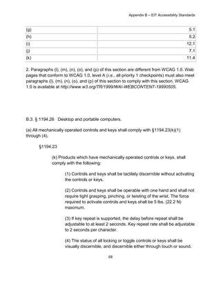 Appendix B – EIT Accessibility Standards
68
(g) 5.1
(h) 5.2
(i) 12.1
(j) 7.1
(k) 11.4
2. Paragraphs (l), (m), (n), (o), and (p) of this section are different from WCAG 1.0. Web
pages that conform to WCAG 1.0, level A (i.e., all priority 1 checkpoints) must also meet
paragraphs (l), (m), (n), (o), and (p) of this section to comply with this section. WCAG
1.0 is available at http://www.w3.org/TR/1999/WAI-WEBCONTENT-19990505.
B.3. § 1194.26 Desktop and portable computers.
(a) All mechanically operated controls and keys shall comply with §1194.23(k)(1)
through (4).
§1194.23
(k) Products which have mechanically operated controls or keys, shall
comply with the following:
(1) Controls and keys shall be tactilely discernible without activating
the controls or keys.
(2) Controls and keys shall be operable with one hand and shall not
require tight grasping, pinching, or twisting of the wrist. The force
required to activate controls and keys shall be 5 lbs. (22.2 N)
maximum.
(3) If key repeat is supported, the delay before repeat shall be
adjustable to at least 2 seconds. Key repeat rate shall be adjustable
to 2 seconds per character.
(4) The status of all locking or toggle controls or keys shall be
visually discernible, and discernible either through touch or sound.
 