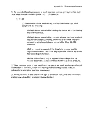 Appendix B – EIT Accessibility Standards
69
(b) If a product utilizes touchscreens or touch-operated controls, an input method shall
be provided that complies with §1194.23 (k) (1) through (4).
§1194.23
(k) Products which have mechanically operated controls or keys, shall
comply with the following:
(1) Controls and keys shall be tactilely discernible without activating
the controls or keys.
(2) Controls and keys shall be operable with one hand and shall not
require tight grasping, pinching, or twisting of the wrist. The force
required to activate controls and keys shall be 5 lbs. (22.2 N)
maximum.
(3) If key repeat is supported, the delay before repeat shall be
adjustable to at least 2 seconds. Key repeat rate shall be adjustable
to 2 seconds per character.
(4) The status of all locking or toggle controls or keys shall be
visually discernible, and discernible either through touch or sound.
(c) When biometric forms of user identification or control are used, an alternative form of
identification or activation, which does not require the user to possess particular
biological characteristics, shall also be provided.
(d) Where provided, at least one of each type of expansion slots, ports and connectors
shall comply with publicly available industry standard
 