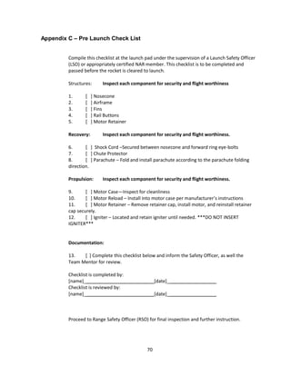70
Appendix C – Pre Launch Check List
Compile this checklist at the launch pad under the supervision of a Launch Safety Officer
(LSO) or appropriately certified NAR member. This checklist is to be completed and
passed before the rocket is cleared to launch.
Structures: Inspect each component for security and flight worthiness
1. [ ] Nosecone
2. [ ] Airframe
3. [ ] Fins
4. [ ] Rail Buttons
5. [ ] Motor Retainer
Recovery: Inspect each component for security and flight worthiness.
6. [ ] Shock Cord –Secured between nosecone and forward ring eye-bolts
7. [ ] Chute Protector
8. [ ] Parachute – Fold and install parachute according to the parachute folding
direction.
Propulsion: Inspect each component for security and flight worthiness.
9. [ ] Motor Case—Inspect for cleanliness
10. [ ] Motor Reload – Install into motor case per manufacturer’s instructions
11. [ ] Motor Retainer – Remove retainer cap, install motor, and reinstall retainer
cap securely.
12. [ ] Igniter – Located and retain igniter until needed. ***DO NOT INSERT
IGNITER***
Documentation:
13. [ ] Complete this checklist below and inform the Safety Officer, as well the
Team Mentor for review.
Checklist is completed by:
[name]_ [date]_
Checklist is reviewed by:
[name]_ [date]_
Proceed to Range Safety Officer (RSO) for final inspection and further instruction.
 