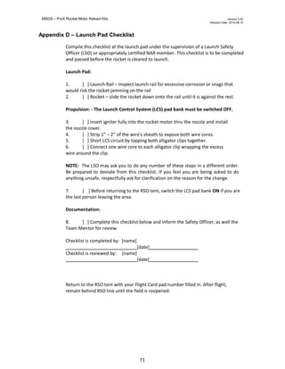 MSDS – ProX Rocket Motor Reload Kits Version 3.00
Revision Date. 2010-08-10
71
Appendix D – Launch Pad Checklist
Compile this checklist at the launch pad under the supervision of a Launch Safety
Officer (LSO) or appropriately certified NAR member. This checklist is to be completed
and passed before the rocket is cleared to launch.
Launch Pad:
1. [ ] Launch Rail – Inspect launch rail for excessive corrosion or snags that
would risk the rocket jamming on the rail
2. [ ] Rocket – slide the rocket down onto the rail until it is against the rest.
Propulsion: - The Launch Control System (LCS) pad bank must be switched OFF.
3. [ ] insert igniter fully into the rocket motor thru the nozzle and install
the nozzle cover.
4. [ ] Strip 1” – 2” of the wire’s sheath to expose both wire cores.
5. [ ] Short LCS circuit by tapping both alligator clips together.
6. [ ] Connect one wire core to each alligator clip wrapping the excess
wire around the clip.
NOTE: The LSO may ask you to do any number of these steps in a different order.
Be prepared to deviate from this checklist. If you feel you are being asked to do
anything unsafe, respectfully ask for clarification on the reason for the change.
7. [ ] Before returning to the RSO tent, switch the LCS pad bank ON if you are
the last person leaving the area.
Documentation:
8. [ ] Complete this checklist below and inform the Safety Officer, as well the
Team Mentor for review.
Checklist is completed by: [name]
[date]
Checklist is reviewed by: [name]
[date]
Return to the RSO tent with your Flight Card pad number filled in. After flight,
remain behind RSO line until the field is reopened.
 