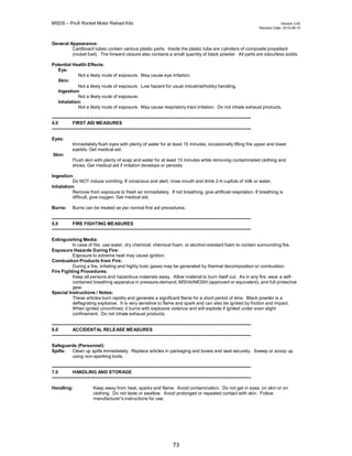 MSDS – ProX Rocket Motor Reload Kits Version 3.00
Revision Date. 2010-08-10
73
General Appearance:
Cardboard tubes contain various plastic parts. Inside the plastic tube are cylinders of composite propellant
(rocket fuel). The forward closure also contains a small quantity of black powder. All parts are odourless solids.
Potential Health Effects:
Eye:
Skin:
Not a likely route of exposure. May cause eye irritation.
Not a likely route of exposure. Low hazard for usual industrial/hobby handling.
Ingestion:
Not a likely route of exposure.
Inhalation:
Not a likely route of exposure. May cause respiratory tract irritation. Do not inhale exhaust products.
---------------------------------------------------------------------------------------------------------------------------------
4.0 FIRST AID MEASURES
---------------------------------------------------------------------------------------------------------------------------------
Eyes:
Skin:
Immediately flush eyes with plenty of water for at least 15 minutes, occasionally lifting the upper and lower
eyelids. Get medical aid.
Flush skin with plenty of soap and water for at least 15 minutes while removing contaminated clothing and
shoes. Get medical aid if irritation develops or persists.
Ingestion:
Do NOT induce vomiting. If conscious and alert, rinse mouth and drink 2-4 cupfuls of milk or water.
Inhalation:
Remove from exposure to fresh air immediately. If not breathing, give artificial respiration. If breathing is
difficult, give oxygen. Get medical aid.
Burns: Burns can be treated as per normal first aid procedures.
---------------------------------------------------------------------------------------------------------------------------------
5.0 FIRE FIGHTING MEASURES
---------------------------------------------------------------------------------------------------------------------------------
Extinguishing Media:
In case of fire, use water, dry chemical, chemical foam, or alcohol-resistant foam to contain surrounding fire.
Exposure Hazards During Fire:
Exposure to extreme heat may cause ignition.
Combustion Products from Fire:
During a fire, irritating and highly toxic gases may be generated by thermal decomposition or combustion.
Fire Fighting Procedures:
Keep all persons and hazardous materials away. Allow material to burn itself out. As in any fire, wear a self-
contained breathing apparatus in pressure-demand, MSHA/NIOSH (approved or equivalent), and full protective
gear.
Special Instructions / Notes:
These articles burn rapidly and generate a significant flame for a short period of time. Black powder is a
deflagrating explosive. It is very sensitive to flame and spark and can also be ignited by friction and impact.
When ignited unconfined, it burns with explosive violence and will explode if ignited under even slight
confinement. Do not inhale exhaust products.
---------------------------------------------------------------------------------------------------------------------------------
6.0 ACCIDENTAL RELEASE MEASURES
---------------------------------------------------------------------------------------------------------------------------------
Safeguards (Personnel):
Spills: Clean up spills immediately. Replace articles in packaging and boxes and seal securely. Sweep or scoop up
using non-sparking tools.
---------------------------------------------------------------------------------------------------------------------------------
7.0 HANDLING AND STORAGE
---------------------------------------------------------------------------------------------------------------------------------
Handling: Keep away from heat, sparks and flame. Avoid contamination. Do not get in eyes, on skin or on
clothing. Do not taste or swallow. Avoid prolonged or repeated contact with skin. Follow
manufacturer’s instructions for use.
 