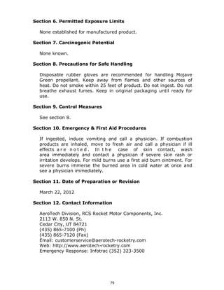 79
Section 6. Permitted Exposure Limits
None established for manufactured product.
Section 7. Carcinogenic Potential
None known.
Section 8. Precautions for Safe Handling
Disposable rubber gloves are recommended for handling Mojave
Green propellant. Keep away from flames and other sources of
heat. Do not smoke within 25 feet of product. Do not ingest. Do not
breathe exhaust fumes. Keep in original packaging until ready for
use.
Section 9. Control Measures
See section 8.
Section 10. Emergency & First Aid Procedures
If ingested, induce vomiting and call a physician. If combustion
products are inhaled, move to fresh air and call a physician if ill
effects a r e n o t e d . In t h e case of skin contact, wash
area immediately and contact a physician if severe skin rash or
irritation develops. For mild burns use a first aid burn ointment. For
severe burns immerse the burned area in cold water at once and
see a physician immediately.
Section 11. Date of Preparation or Revision
March 22, 2012
Section 12. Contact Information
AeroTech Division, RCS Rocket Motor Components, Inc.
2113 W. 850 N. St.
Cedar City, UT 84721
(435) 865-7100 (Ph)
(435) 865-7120 (Fax)
Email: customerservice@aerotech-rocketry.com
Web: http://www.aerotech-rocketry.com
Emergency Response: Infotrac (352) 323-3500
 