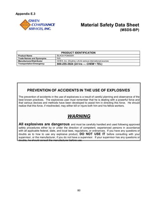 80
Appendix E.3
Material Safety Data Sheet
(MSDS-BP)
PRODUCT IDENTIFICATION
Product Name BLACK POWDER
Trade Names and Synonyms N/A
Manufacturer/Distributor GOEX, Inc. (Doyline, LA) & various international sources
Transportation Emergency 800-255-3924 (24 hrs — CHEM • TEL)
PREVENTION OF ACCIDENTS IN THE USE OF EXPLOSIVES
The prevention of accidents in the use of explosives is a result of careful planning and observance of the
best known practices. The explosives user must remember that he is dealing with a powerful force and
that various devices and methods have been developed to assist him in directing this force. He should
realize that this force, if misdirected, may either kill or injure both him and his fellow workers.
WARNING
All explosives are dangerous and must be carefully handled and used following approved
safety procedures either by or under the direction of competent, experienced persons in accordance
with all applicable federal, state, and local laws, regulations, or ordinances. If you have any questions or
doubts as to how to use any explosive product, DO NOT USE IT before consulting with your
supervisor, or the manufacturer, if you do not have a supervisor. If your supervisor has any questions or
doubts, he should consult the manufacturer before use.
 