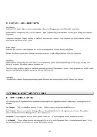87
3.2 POTENTIAL HEALTH EFFECTS
Eye Contact:
Moderate Eye Irritation: Signs/symptoms may include redness, swelling, pain, tearing, and blurred or hazy vision.
Vapors released during curing may cause eye irritation. Signs/symptoms may include redness, swelling, pain, tearing, and blurred or
hazy vision.
Dust created by cutting, grinding, sanding, or machining may cause eye irritation. Signs/symptoms may include redness, swelling,
pain, tearing, and blurred or hazy vision.
Skin Contact:
Moderate Skin Irritation: Signs/symptoms may include localized redness, swelling, itching, and dryness.
Allergic Skin Reaction (non-photo induced): Signs/symptoms may include redness, swelling, blistering, and itching.
Inhalation:
Vapors released during curing may cause irritation of the respiratory system. Signs/symptoms may include cough, sneezing, nasal
discharge, headache, hoarseness, and nose and throat pain.
Dust from cutting, grinding, sanding or machining may cause irritation of the respiratory system. Signs/symptoms may include cough,
sneezing, nasal discharge, headache, hoarseness, and nose and throat pain.
Ingestion:
Gastrointestinal Irritation: Signs/symptoms may include abdominal pain, stomach upset, nausea, vomiting and diarrhea.
SECTION 4: FIRST AID MEASURES
4.1 FIRST AID PROCEDURES
The following first aid recommendations are based on an assumption that appropriate personal and industrial hygiene practices are
followed.
Eye Contact: Flush eyes with large amounts of water. If signs/symptoms persist, get medical attention.
Skin Contact: Remove contaminated clothing and shoes. Immediately flush skin with large amounts of water. Get medical
attention. Wash contaminated clothing and clean shoes before reuse.
Inhalation: If signs/symptoms develop, remove person to fresh air. If signs/symptoms persist, get medical attention.
If Swallowed: Do not induce vomiting unless instructed to do so by medical personnel. Give victim two glasses of water. Never
give anything by mouth to an unconscious person. Get medical attention.
 