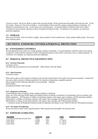 89
Avoid eye contact. Do not eat, drink or smoke when using this product. Wash exposed areas thoroughly with soap and water. Avoid
skin contact. Keep out of the reach of children. Avoid breathing of dust created by cutting, sanding, grinding or machining. For
industrial or professional use only. Avoid contact with oxidizing agents. Use general dilution ventilation and/or local exhaust
ventilation to control airborne exposures to below Occupational Exposure Limits. If ventilation is not adequate, use respiratory
protection equipment.
7.2 STORAGE
Store away from heat. Store out of direct sunlight. Keep container in well-ventilated area. Keep container tightly closed. Store away
from oxidizing agents.
SECTION 8: EXPOSURE CONTROLS/PERSONAL PROTECTION
8.1 ENGINEERING CONTROLS
Provide appropriate local exhaust for cutting, grinding, sanding or machining. Use general dilution ventilation and/or local exhaust
ventilation to control airborne exposures to below Occupational Exposure Limits and/or control dust, fume, or airborne particles. If
ventilation is not adequate, use respiratory protection equipment.
8.2 PERSONAL PROTECTIVE EQUIPMENT (PPE)
8.2.1 Eye/Face Protection
Avoid eye contact.
The following eye protection(s) are recommended: Safety Glasses with side shields
.
8.2.2 Skin Protection
Avoid skin contact.
Select and use gloves and/or protective clothing to prevent skin contact based on the results of an exposure assessment. Consult with
your glove and/or protective clothing manufacturer for selection of appropriate compatible materials.
Gloves made from the following material(s) are recommended: Neoprene
Nitrile Rubber
Polyethylene/Ethylene Vinyl Alcohol
.
8.2.3 Respiratory Protection
Avoid breathing of dust created by cutting, sanding, grinding or machining.
Select one of the following NIOSH approved respirators based on airborne concentration of contaminants and in accordance with
OSHA regulations: Half facepiece or fullface air-purifying respirator with organic vapor cartridges and P95 particulate prefilters
Half facepiece or fullface air-purifying respirator with organic vapor cartridges and N95 particulate prefilters
Half facepiece or fullface air-purifying respirator with organic vapor cartridges and P100 particulate prefilters
. Consult the current 3M Respiratory Selection Guide for additional information or call 1-800-243-4630 for 3M technical assistance.
8.2.4 Prevention of Swallowing
Do not eat, drink or smoke when using this product. Wash exposed areas thoroughly with soap and water.
8.3 EXPOSURE GUIDELINES
Ingredient Authority Type Limit Additional Information
3-(Trimethoxysilyl)Propyl Glycidyl Ether
Carbon Black
Carbon Black
CMRG
ACGIH
CMRG
TWA
TWA
TWA
5 ppm
3.5 mg/m3
0.5 mg/m3
Carbon Black OSHA TWA 3.5 mg/m3
 