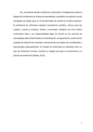 5
Así, el presente estudio contribuirá a profundizar investigaciones sobre el
trabajo de la enfermera en el área de neonatología; aportando a la práctica nuevas
estrategias de trabajo para un rol transformador de cambio en el diario quehacer.
El profesional de enfermería adquiere competencia científica, técnica para dar
cuidado y ayuda al individuo, familia y comunidad; mediante una firme actitud
humanística, ética y con responsabilidad legal. Su función en los servicios de
neonatología está fundamentada en la identificación, el seguimiento y control de los
cuidados de salud de los neonatos; intervenciones que deben ser normalizadas y
estructuradas adecuadamente. El cuidado de enfermería es entendido como un
acto de interacción humana, reciproco e integral que guía el conocimiento y la
práctica de enfermería (Robles, 2010).
 
