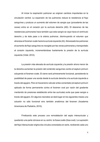9
Al iniciar la respiración pulmonar se originan cambios importantes en la
circulación central. La expansión de los pulmones reduce la resistencia al flujo
sanguíneo y produce un aumento del volumen de sangre que (procedente de las
cavas) entra en el corazón por la aurícula derecha (AD). El descenso de las
resistencias pulmonares hace también que esta sangre se vaya hacia el ventrículo
derecho y de éste pase a la arteria pulmonar, disminuyendo el volumen que
atraviesa el foramen ovale hacia la aurícula izquierda (AI). Atravesado los pulmones
el aumento de flujo sanguíneo es recogido por las venas pulmonares y transportado
al corazón izquierdo, incrementándose fuertemente la presión de la aurícula
izquierda (Vidal, 2012).
La presión más elevada de aurícula izquierda y la presión ahora menor de
la derecha aumentan la presión del contenido sanguíneo contra el septum primum
ocluyendo el foramen ovale. El cierre será primeramente funcional, persistiendo la
posibilidad de pasar una sonda desde la aurícula derecha a la aurícula izquierda a
través del agujero. Pero el mecanismo valvular antes comentado (el septum primum
aplicado de forma permanente contra el foramen oval por razón del gradiente
mantenido de presiones establecido entre las aurículas) evita que pase sangre a
través del agujero. En algunos neonatos se dará lugar en los siguientes meses una
oclusión no sólo funcional sino también anatómica del foramen (Academia
Americana de Pediatría, 2010).
Finalizando este proceso una remodelación del septo interauricular y
quedando una parte cóncava en su centro: la fossa ovalis (fosa oval). La supresión
del flujo interauricular origina dos círculos conectados en serie, recibiendo cada uno
 