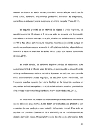 16
neonato se observa en alerta, su comportamiento es marcado por reacciones de
sobre saltos, temblores, movimientos gustatorios; descenso de temperatura,
aumento en la actividad motora, incremento en el tono muscular (Tapia, 2010).
El segundo período es el intervalo de reposo o poca respuesta, se
considera entre los 15 minutos a 2 horas de vida, se presenta una disminución
marcada de la actividad motora o por sueño, disminución en la frecuencia cardiaca
de 100 a 120 latidos por minuto, la frecuencia respiratoria descienda aunque en
ocasiones puede permanecer acelerada sin dificultad respiratoria y el peristaltismo
intestinal a veces es marcado. El recién nacido queda con relativa tranquilidad
(Ceriani, 2010).
El tercer período, se denomina segundo período de reactividad, dura
aproximadamente 2 a 6 horas luego del parto, el recién nacido se encuentra más
activo y con buena respuestas a estímulos. Aparecen secreciones y mucus en la
boca, ocasionalmente puede regurgitar, se escuchan ruidos intestinales, con
frecuencia expulsa meconio, hay cierta labilidad en la frecuencia cardiaca en
respuesta a estímulos exógenos con taquicardia transitoria; a medida que concluye
este período el recién nacido aparenta una mayor estabilidad (Vidal, 2012).
La supervisión del proceso de adaptación implica detección de alteraciones
que se salen del rango normal. Estas deben ser evaluadas para precisar si son
expresión de una patología o una variación del proceso normal. Para esto se
requiere una cuidadosa observación de la alteración y de las condiciones clínicas
globales del recién nacido. Un ejemplo frecuente de esto son las alteraciones de la
 