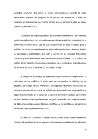 20
cuidados oportunos detectando a tiempo complicaciones durante la etapa
extrauterina; además de apoyarlo en el proceso de adaptación y detección
temprana de alteraciones. Así mismo permite que el personal evalúe su actuar
(Herrera y Ramírez, 2003).
La calidad es un principio rector del cuidado de enfermería. Los cambios y
tendencias del cuidado han impuesto nuevos roles en la práctica profesional de la
enfermera, debiendo hacer uso de sus conocimientos en ética y bioética para la
satisfacción de las necesidades del paciente en búsqueda de su bienestar. Implica
la planificación, organización, dirección y control de los recursos financieros,
humanos y materiales con la intención de cumplir eficazmente con la política de
calidad de la institución. En conclusión la calidad es el resultado de todo el proceso
de atención en salud (Cabarcas, 2010; Ortega, 2011).
La calidad en el cuidado de enfermería implica diversos componentes: la
naturaleza de los cuidados, la razón para proporcionarlos, el objetivo que se
propone, los medios físicos, financieros, tecnológicos y humanos necesarios. Es
así que el término calidad puede ser definido de diferentes formas; cuyo significado
depende del contexto. En el campo de la salud, la definición de calidad es el criterio
técnico científico para los profesionales y el grado de satisfacción para los usuarios;
es decir, implica los aspectos técnicos, científicos y metodológicos, así como las
relaciones y percepciones (Arroyo, 2002).
La OMS (2013), define a la calidad en salud como el alto nivel de excelencia
profesional, uso eficiente de los recursos, mínimo riesgo para el paciente, alto grado
 