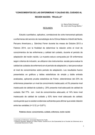 i
“CONOCIMIENTOS DE LAS ENFERMERAS Y CALIDAD DEL CUIDADO AL
RECIEN NACIDO. TRUJILLO”
Lic. Nancy Rubio Carranza1
Ms. Janet Julia Chunga Medina 2
RESUMEN
Estudio cuantitativo, aplicativo, correlacional de corte transversal aplicado
a enfermeras del servicio de neonatología de la Clínica Materno Infantil del Norte,
Peruano Americana y Sánchez Ferrer durante los meses de Octubre 2013 a
Febrero 2014, con la finalidad de determinar la relación entre el nivel de
conocimientos de las enfermeras y calidad del cuidado, durante el periodo de
adaptación del recién nacido. La muestra estuvo compuesta por 30 enfermeras
según criterios de inclusión, se utilizaron dos instrumentos: escala para evaluar la
calidad de cuidados de enfermería en el período de adaptación y test para evaluar
el nivel de conocimientos sobre periodo de adaptación. Los resultados fueron
presentados en gráficos y tablas estadísticas de simple y doble entrada
analizadas, aplicando prueba estadística de Fisher, obteniéndose del 23% de
enfermeras presentan un nivel de conocimiento inadecuado; el 3% presenta nivel
inadecuado de calidad de cuidado y 20% presenta nivel adecuado de calidad de
cuidado. Del 77% con nivel de conocimientos adecuado, el 14% tiene nivel
inadecuado de calidad de cuidado y 63% tiene nivel adecuado de calidad;
concluyendo que no existen evidencias suficientes para afirmar que existe relación
entre las variables (r= 0,12; p= 0,671).
Palabras claves: conocimientos, cuidado, enfermera, recién nacido
1
Licenciada en Enfermería. Universidad Nacional de Trujillo.
2
Profesora Asociada. Maestría en Salud Pública. Docente de la 2da Especialidad de la Facultad de Enfermería de la
Universidad Nacional de Trujillo.
 