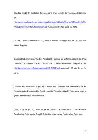 55
Chattas, G. (2012) Cuidados de Enfermería en el período de Transición Disponible
en:
http://www.fundasamin.org.ar/archivos/Cuidados%20al%20recien%20nacido%20e
n%20periodo%20de%20transicion.pdf Accesado el 19 de Julio del 2013.
Cloherty John Eichenwald (2012) Manual de Neonatología Edición: 7ª Editorial:
LWW España.
Colegio De Enfermeras(Os) Del Perú (2008) Colegio De Enfermeras(Os) Del Perú
“Normas De Gestión De La Calidad Del Cuidado Enfermero” Disponible en:
http://www.cep.org.pe/beta/download/NG_CDCE.pdf Accesado 18 de Junio del
2013.
Cuevas, M.; Quiñones R (1998). Calidad De Cuidados De Enfermería En La
Relación A La Evolución Del Recién Nacido Prematuro HVLE. Tesis para optar el
grado de licenciado en enfermería.
Díaz, H. et al. (2010). Avances en el Cuidado de Enfermería. 1º ed. Editorial
Facultad de Enfermería. Bogotá Colombia. Universidad Nacional de Colombia.
 