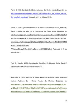 59
Pavié, C. 2009. Condición Del Sistema Inmune Del Recién Nacido Disponible en:
http://biblioceop.files.wordpress.com/2011/02/condicic3b3n_del_sistema_inmune_
del_recic3a9n_nacido.pdf Accesado el 21 de Julio del 2013.
Pérez, G. (2006) Aproximación Técnica de los Vínculos entre educación, Ambiente,
Salud y calidad de Vida de la perspectiva de Edgar Morín Disponible en:
http://www.google.com.pe/url?sa=t&rct=j&q=ww.gerenciasalud.com%2Fcalidadsal
ud.htm&source=web&cd=1&cad=rja&ved=0CCkQFjAA&url=http%3A%2F%2Fdial
net.unirioja.es%2Fdescarga%2Farticulo%2F2053508.pdf&ei=5bsNUoDHDY7MrQf
I6oHoCQ&usg=AFQjCNF-
PRMykwkCNrnJq06On4gtAuT0yg&bvm=bv.50768961,d.bmk Accesado el 27 de
Julio del 2013.
Polit, D.; Hungler (2006). Investigación Científica. En Ciencias De La Salud 5ª
Edición editorial Mac Graw Hill interamericana.
Rioscovián, A. (2010) Atención Del Recién Nacido En La Sala De Partos Universidad
Nacional Autónoma De México Facultad De Medicina Disponible en:
http://www.google.com.pe/url?sa=t&rct=j&q=&esrc=s&source=web&cd=1&s
qi=2&ved=0CCsQFjAA&url=http%3A%2F%2Fwww.medtropoli.net%2Finterna
do%2FAtencion%2520del%2520Recien%2520Nacido.doc&ei=2lrxUZbPF4iC9
 