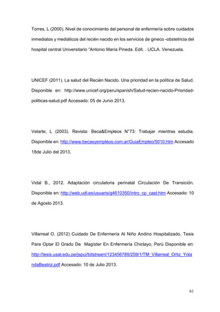 61
Torres, L (2000). Nivel de conocimiento del personal de enfermería sobre cuidados
inmediatos y mediáticos del recién nacido en los servicios de gineco -obstetricia del
hospital central Universitario “Antonio María Pineda. Edit. . UCLA. Venezuela.
UNICEF (2011). La salud del Recién Nacido. Una prioridad en la política de Salud.
Disponible en: http://www.unicef.org/peru/spanish/Salud-recien-nacido-Prioridad-
politicas-salud.pdf Accesado: 05 de Junio 2013.
Velarte, L (2003). Revista: Beca&Empleos N°73: Trabajar mientras estudia.
Disponible en: http://www.becasyempleos.com.ar/GuiaEmpleo/5010.htm Accesado
18de Julio del 2013.
Vidal B., 2012. Adaptación circulatoria perinatal Circulación De Transición.
Disponible en: http://web.udl.es/usuaris/g4610350/intro_cp_cast.htm Accesado: 10
de Agosto 2013.
Villarreal O. (2012) Cuidado De Enfermería Al Niño Andino Hospitalizado. Tesis
Para Optar El Grado De Magíster En Enfermería Chiclayo, Perú Disponible en:
http://tesis.usat.edu.pe/jspui/bitstream/123456789/259/1/TM_Villarreal_Ortiz_Yola
ndaBeatriz.pdf Accesado: 10 de Julio 2013.
 