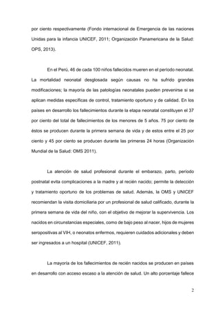 2
por ciento respectivamente (Fondo internacional de Emergencia de las naciones
Unidas para la infancia UNICEF, 2011; Organización Panamericana de la Salud:
OPS, 2013).
En el Perú, 46 de cada 100 niños fallecidos mueren en el período neonatal.
La mortalidad neonatal desglosada según causas no ha sufrido grandes
modificaciones; la mayoría de las patologías neonatales pueden prevenirse si se
aplican medidas específicas de control, tratamiento oportuno y de calidad. En los
países en desarrollo los fallecimientos durante la etapa neonatal constituyen el 37
por ciento del total de fallecimientos de los menores de 5 años. 75 por ciento de
éstos se producen durante la primera semana de vida y de estos entre el 25 por
ciento y 45 por ciento se producen durante las primeras 24 horas (Organización
Mundial de la Salud: OMS 2011).
La atención de salud profesional durante el embarazo, parto, período
postnatal evita complicaciones a la madre y al recién nacido; permite la detección
y tratamiento oportuno de los problemas de salud. Además, la OMS y UNICEF
recomiendan la visita domiciliaria por un profesional de salud calificado, durante la
primera semana de vida del niño, con el objetivo de mejorar la supervivencia. Los
nacidos en circunstancias especiales, como de bajo peso al nacer, hijos de mujeres
seropositivas al VIH, o neonatos enfermos, requieren cuidados adicionales y deben
ser ingresados a un hospital (UNICEF, 2011).
La mayoría de los fallecimientos de recién nacidos se producen en países
en desarrollo con acceso escaso a la atención de salud. Un alto porcentaje fallece
 