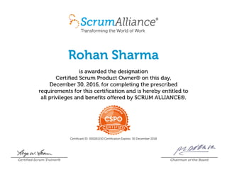 Rohan Sharma
is awarded the designation
Certified Scrum Product Owner® on this day,
December 30, 2016, for completing the prescribed
requirements for this certification and is hereby entitled to
all privileges and benefits offered by SCRUM ALLIANCE®.
Certificant ID: 000261150 Certification Expires: 30 December 2018
Certified Scrum Trainer® Chairman of the Board
 