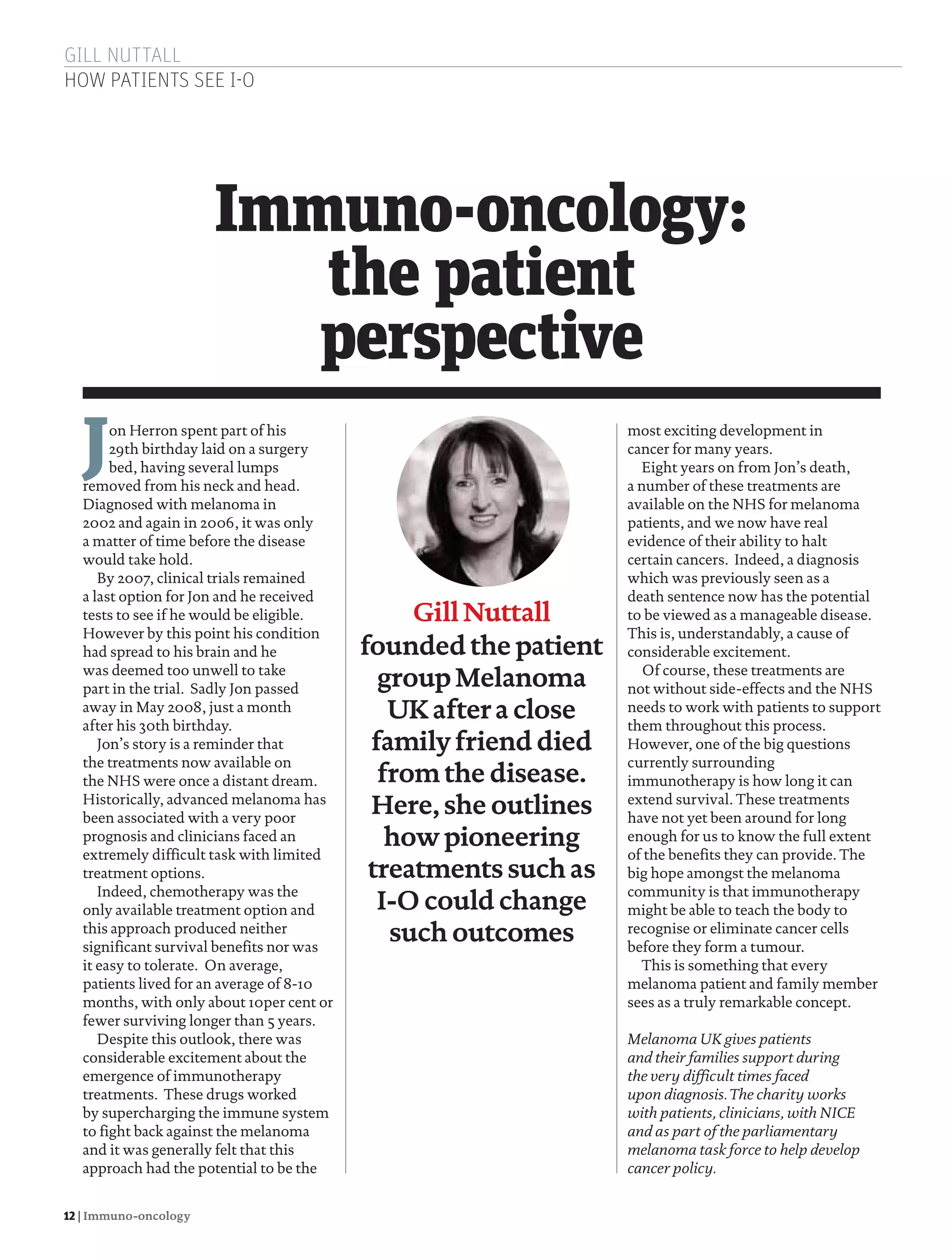 GILL NUTTALL
HOW PATIENTS SEE I-O
12 | Immuno-oncology
Jon Herron spent part of his
29th birthday laid on a surgery
bed, having several lumps
removed from his neck and head.
Diagnosed with melanoma in
2002 and again in 2006, it was only
a matter of time before the disease
would take hold.
By 2007, clinical trials remained
a last option for Jon and he received
tests to see if he would be eligible.
However by this point his condition
had spread to his brain and he
was deemed too unwell to take
part in the trial. Sadly Jon passed
away in May 2008, just a month
after his 30th birthday.
Jon’s story is a reminder that
the treatments now available on
the NHS were once a distant dream.
Historically, advanced melanoma has
been associated with a very poor
prognosis and clinicians faced an
extremely difficult task with limited
treatment options.
Indeed, chemotherapy was the
only available treatment option and
this approach produced neither
significant survival benefits nor was
it easy to tolerate. On average,
patients lived for an average of 8-10
months, with only about 10per cent or
fewer surviving longer than 5 years.
Despite this outlook, there was
considerable excitement about the
emergence of immunotherapy
treatments. These drugs worked
by supercharging the immune system
to fight back against the melanoma
and it was generally felt that this
approach had the potential to be the
GillNuttall
foundedthepatient
groupMelanoma
UK after a close
familyfrienddied
fromthe disease.
Here, she outlines
how pioneering
treatments such as
I-O could change
such outcomes
Immuno-oncology:
the patient
perspective
most exciting development in
cancer for many years.
Eight years on from Jon’s death,
a number of these treatments are
available on the NHS for melanoma
patients, and we now have real
evidence of their ability to halt
certain cancers. Indeed, a diagnosis
which was previously seen as a
death sentence now has the potential
to be viewed as a manageable disease.
This is, understandably, a cause of
considerable excitement.
Of course, these treatments are
not without side-effects and the NHS
needs to work with patients to support
them throughout this process.
However, one of the big questions
currently surrounding
immunotherapy is how long it can
extend survival. These treatments
have not yet been around for long
enough for us to know the full extent
of the benefits they can provide. The
big hope amongst the melanoma
community is that immunotherapy
might be able to teach the body to
recognise or eliminate cancer cells
before they form a tumour.
This is something that every
melanoma patient and family member
sees as a truly remarkable concept.
Melanoma UK gives patients
and their families support during
the very difficult times faced
upon diagnosis. The charity works
with patients, clinicians, with NICE
and as part of the parliamentary
melanoma task force to help develop
cancer policy.
12 Gill Nuttall.indd 12 13/01/2017 13:11:18
 