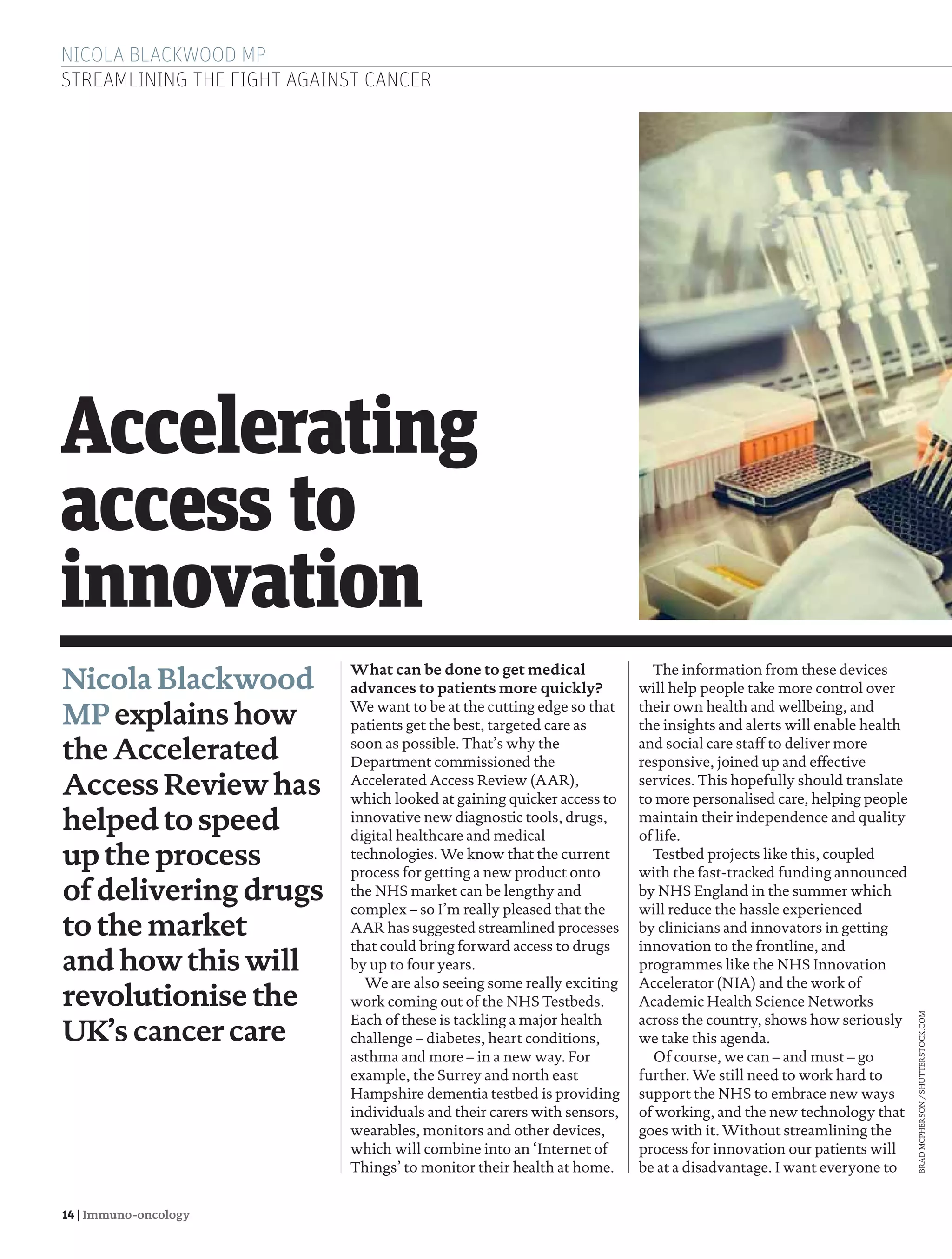 14 | Immuno-oncology
NICOLA BLACKWOOD MP
STREAMLINING THE FIGHT AGAINST CANCER
What can be done to get medical
advances to patients more quickly?
We want to be at the cutting edge so that
patients get the best, targeted care as
soon as possible. That’s why the
Department commissioned the
Accelerated Access Review (AAR),
which looked at gaining quicker access to
innovative new diagnostic tools, drugs,
digital healthcare and medical
technologies. We know that the current
process for getting a new product onto
the NHS market can be lengthy and
complex – so I’m really pleased that the
AAR has suggested streamlined processes
that could bring forward access to drugs
by up to four years.
We are also seeing some really exciting
work coming out of the NHS Testbeds.
Each of these is tackling a major health
challenge – diabetes, heart conditions,
asthma and more – in a new way. For
example, the Surrey and north east
Hampshire dementia testbed is providing
individuals and their carers with sensors,
wearables, monitors and other devices,
which will combine into an ‘Internet of
Things’ to monitor their health at home.
Nicola Blackwood
MP explainshow
theAccelerated
Access Review has
helped to speed
upthe process
of deliveringdrugs
tothemarket
andhowthiswill
revolutionise the
UK’s cancer care
Accelerating
access to
innovation
The information from these devices
will help people take more control over
their own health and wellbeing, and
the insights and alerts will enable health
and social care staff to deliver more
responsive, joined up and effective
services. This hopefully should translate
to more personalised care, helping people
maintain their independence and quality
of life.
Testbed projects like this, coupled
with the fast-tracked funding announced
by NHS England in the summer which
will reduce the hassle experienced
by clinicians and innovators in getting
innovation to the frontline, and
programmes like the NHS Innovation
Accelerator (NIA) and the work of
Academic Health Science Networks
across the country, shows how seriously
we take this agenda.
Of course, we can – and must – go
further. We still need to work hard to
support the NHS to embrace new ways
of working, and the new technology that
goes with it. Without streamlining the
process for innovation our patients will
be at a disadvantage. I want everyone to
BRADMCPHERSON/SHUTTERSTOCK.COM
14-15 Nicola Blackwood.indd 14 13/01/2017 13:14:36
 