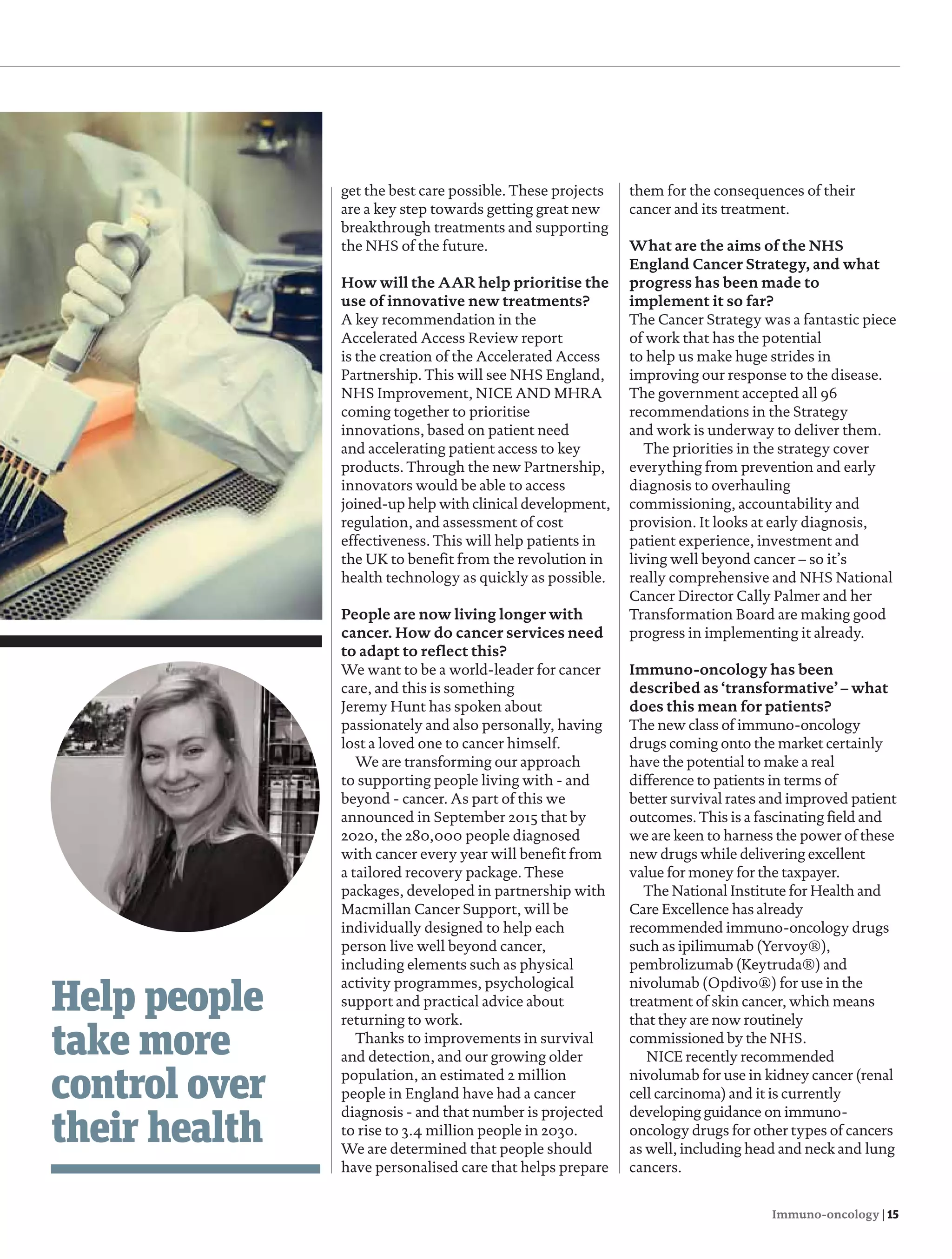Immuno-oncology | 15
Help people
take more
control over
their health
get the best care possible. These projects
are a key step towards getting great new
breakthrough treatments and supporting
the NHS of the future.
How will the AAR help prioritise the
use of innovative new treatments?
A key recommendation in the
Accelerated Access Review report
is the creation of the Accelerated Access
Partnership. This will see NHS England,
NHS Improvement, NICE AND MHRA
coming together to prioritise
innovations, based on patient need
and accelerating patient access to key
products. Through the new Partnership,
innovators would be able to access
joined-up help with clinical development,
regulation, and assessment of cost
effectiveness. This will help patients in
the UK to benefit from the revolution in
health technology as quickly as possible.
People are now living longer with
cancer. How do cancer services need
to adapt to reflect this?
We want to be a world-leader for cancer
care, and this is something
Jeremy Hunt has spoken about
passionately and also personally, having
lost a loved one to cancer himself.
We are transforming our approach
to supporting people living with - and
beyond - cancer. As part of this we
announced in September 2015 that by
2020, the 280,000 people diagnosed
with cancer every year will benefit from
a tailored recovery package. These
packages, developed in partnership with
Macmillan Cancer Support, will be
individually designed to help each
person live well beyond cancer,
including elements such as physical
activity programmes, psychological
support and practical advice about
returning to work.
Thanks to improvements in survival
and detection, and our growing older
population, an estimated 2 million
people in England have had a cancer
diagnosis - and that number is projected
to rise to 3.4 million people in 2030.
We are determined that people should
have personalised care that helps prepare
them for the consequences of their
cancer and its treatment.
What are the aims of the NHS
England Cancer Strategy, and what
progress has been made to
implement it so far?
The Cancer Strategy was a fantastic piece
of work that has the potential
to help us make huge strides in
improving our response to the disease.
The government accepted all 96
recommendations in the Strategy
and work is underway to deliver them.
The priorities in the strategy cover
everything from prevention and early
diagnosis to overhauling
commissioning, accountability and
provision. It looks at early diagnosis,
patient experience, investment and
living well beyond cancer – so it’s
really comprehensive and NHS National
Cancer Director Cally Palmer and her
Transformation Board are making good
progress in implementing it already.
Immuno-oncology has been
described as ‘transformative’ – what
does this mean for patients?
The new class of immuno-oncology
drugs coming onto the market certainly
have the potential to make a real
difference to patients in terms of
better survival rates and improved patient
outcomes. This is a fascinating field and
we are keen to harness the power of these
new drugs while delivering excellent
value for money for the taxpayer.
The National Institute for Health and
Care Excellence has already
recommended immuno-oncology drugs
such as ipilimumab (Yervoy®),
pembrolizumab (Keytruda®) and
nivolumab (Opdivo®) for use in the
treatment of skin cancer, which means
that they are now routinely
commissioned by the NHS.
NICE recently recommended
nivolumab for use in kidney cancer (renal
cell carcinoma) and it is currently
developing guidance on immuno-
oncology drugs for other types of cancers
as well, including head and neck and lung
cancers.
14-15 Nicola Blackwood.indd 15 13/01/2017 13:14:38
 