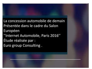 La concession automobile de demain
Présentée dans le cadre du Salon
Européen
‘’Internet Automobile, Paris 2016’’
Étude réalisée par :
Euro group Consulting .
 