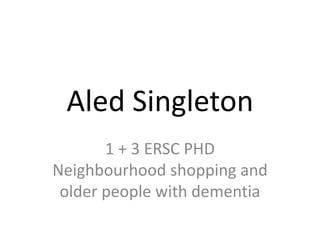 Aled Singleton
1 + 3 ERSC PHD
Neighbourhood shopping and
older people with dementia
 