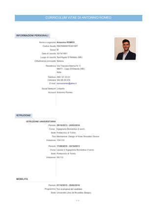 CURRICULUM VITAE DI ANTONINO ROMEO
INFORMAZIONI PERSONALI
Nome e cognome Antonino ROMEO
Codice fiscale RMONNN91R30I199T
Sesso M
Data di nascita 30/10/1991
Luogo di nascita Sant'Agata Di Militello (ME)
Cittadinanza principale Italiana
Residenza Via Trazzera Marina N 11
98071 - Capo D'Orlando (ME)
Italia
Telefono 0941.91.23.01
Cellulare 342.88.44.974
E-mail toninoromeo@alice.it
Social Network Linkedin
Account Antonino Romeo
ISTRUZIONE
ISTRUZIONE UNIVERSITARIA
Periodo 29/10/2013 - 24/03/2016
Corso Ingegneria Biomedica (2 anni)
Sede Politecnico di Torino
Tesi Mechanical Design of Knee Simulator Device
Votazione 104/110
Periodo 17/09/2010 - 22/10/2013
Corso Laurea in Ingegneria Biomedica (3 anni)
Sede Politecnico di Torino
Votazione 95/110
MOBILITÀ
Periodo 01/10/2015 - 29/02/2016
Programma Tesi su proposta del candidato
Sede Université Libre de Bruxelles (Belgio)
1 / 3
 