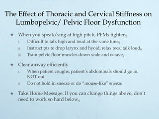 The Effect of Thoracic and Cervical Stiffness on
Lumbopelvic/ Pelvic Floor Dysfunction
×  When you speak/sing at high pitch, PFMs tighten9
i.  Difficult to talk high and loud at the same time9
ii.  Instruct pts to drop larynx and hyoid, relax toes, talk loud9
iii.  Train pelvic floor muscles down scale and octave9
×  Clear airway efficiently
i.  When patient coughs, patient’s abdominals should go in,
NOT out
ii.  Do not hold in sneeze or do “mouse-like” sneeze
×  Take Home Message: If you can change things above, don’t
need to work so hard below9
 