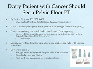 Every Patient with Cancer Should
See a Pelvic Floor PT
×  By Carina Siracusa, PT, DPT, WCS
i.  OhioHealth Oncology Rehabilitation Program Coordinator10
×  If you contact squatty potty & say you are a PT, you get free squatty potty10
×  Post-prostatectomy can result in decreased blood flow to penis10
i.  Improve blood circulation during intercourse by instructing man to be in
dependent position for intercourse10
i.  man on top
×  Vibration over bladder allows muscles to contraction, can help with urinary
retention10
×  Cool water cones10
i.  Soft, gel based, refrigerated, for pain relief after radiation
ii.  Can also be used as a dilator
iii.  Also used post intercourse for relaxation if sore
 