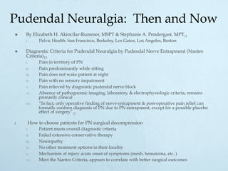 Pudendal Neuralgia: Then and Now
×  By Elizabeth H. Akincilar-Rummer, MSPT & Stephanie A. Pendergast, MPT11
i.  Pelvic Health: San Francisco, Berkeley, Los Gatos, Los Angeles, Boston
×  Diagnostic Criteria for Pudendal Neuralgia by Pudendal Nerve Entrapment (Nantes
Criteria)12
i.  Pain in territory of PN
ii.  Pain predominantly while sitting
iii.  Pain does not wake patient at night
iv.  Pain with no sensory impairment
v.  Pain relieved by diagnostic pudendal nerve block
vi.  Absence of pathognomic imaging, laboratory, & electrophysiologic criteria, remains
primarily clinical
vii.  “In fact, only operative finding of nerve entrapment & post-operative pain relief can
formally confirm diagnosis of PN due to PN entrapment, except for a possible placebo
effect of surgery”12
i.  How to choose patients for PN surgical decompression
i.  Patient meets overall diagnostic criteria
ii.  Failed extensive conservative therapy
iii.  Neuropathy
iv.  No other treatment options in their locality
v.  Mechanism of injury acute onset of symptoms (mesh, hematoma, etc..)
vi.  Meet the Nantes Criteria, appears to correlate with better surgical outcomes
 