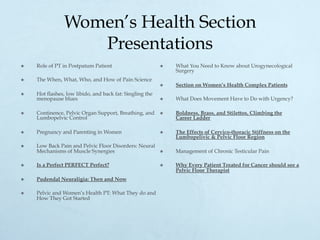 Women’s Health Section
Presentations
×  Role of PT in Postpatum Patient
×  The When, What, Who, and How of Pain Science
×  Hot flashes, low libido, and back fat: Singling the
menopause blues
×  Continence, Pelvic Organ Support, Breathing, and
Lumbopelvic Control
×  Pregnancy and Parenting in Women
×  Low Back Pain and Pelvic Floor Disorders: Neural
Mechanisms of Muscle Synergies
×  Is a Perfect PERFECT Perfect?
×  Pudendal Neuraligia: Then and Now
×  Pelvic and Women’s Health PT: What They do and
How They Got Started
×  What You Need to Know about Urogynecological
Surgery
×  Section on Women’s Health Complex Patients
×  What Does Movement Have to Do with Urgency?
×  Boldness, Brass, and Stilettos, Climbing the
Career Ladder
×  The Effects of Cervico-thoracic Stiffness on the
Lumbopelivic & Pelvic Floor Region
×  Management of Chronic Testicular Pain
×  Why Every Patient Treated for Cancer should see a
Pelvic Floor Therapist
 