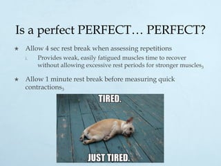 Is a perfect PERFECT… PERFECT?
×  Allow 4 sec rest break when assessing repetitions
i.  Provides weak, easily fatigued muscles time to recover
without allowing excessive rest periods for stronger muscles3
×  Allow 1 minute rest break before measuring quick
contractions3
 