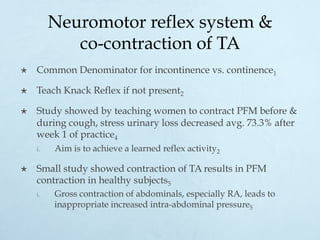 Neuromotor reflex system &
co-contraction of TA
×  Common Denominator for incontinence vs. continence1
×  Teach Knack Reflex if not present2
×  Study showed by teaching women to contract PFM before &
during cough, stress urinary loss decreased avg. 73.3% after
week 1 of practice4
i.  Aim is to achieve a learned reflex activity2
×  Small study showed contraction of TA results in PFM
contraction in healthy subjects5
i.  Gross contraction of abdominals, especially RA, leads to
inappropriate increased intra-abdominal pressure5
 