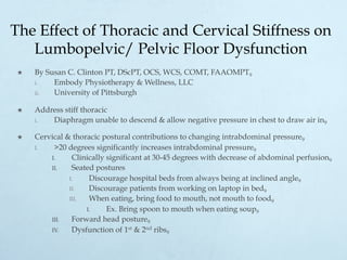The Effect of Thoracic and Cervical Stiffness on
Lumbopelvic/ Pelvic Floor Dysfunction
×  By Susan C. Clinton PT, DScPT, OCS, WCS, COMT, FAAOMPT9
i.  Embody Physiotherapy & Wellness, LLC
ii.  University of Pittsburgh
×  Address stiff thoracic
i.  Diaphragm unable to descend & allow negative pressure in chest to draw air in9
×  Cervical & thoracic postural contributions to changing intrabdominal pressure9
I.  >20 degrees significantly increases intrabdominal pressure9
I.  Clinically significant at 30-45 degrees with decrease of abdominal perfusion9
II.  Seated postures
I.  Discourage hospital beds from always being at inclined angle9
II.  Discourage patients from working on laptop in bed9
III.  When eating, bring food to mouth, not mouth to food9
I.  Ex. Bring spoon to mouth when eating soup9
III.  Forward head posture9
IV.  Dysfunction of 1st & 2nd ribs9
 