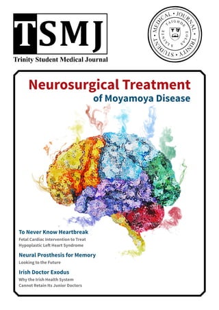 Neurosurgical Treatment 
of Moyamoya Disease 
To Never Know Heartbreak 
Fetal Cardiac Intervention to Treat 
Hypoplastic Left Heart Syndrome 
Neural Prosthesis for Memory 
Looking to the Future 
Irish Doctor Exodus 
Why the Irish Health System 
Cannot Retain Its Junior Doctors 
TSMJ 
Trinity Student Medical Journal  