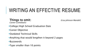 WRITING AN EFFECTIVE RESUME
Things to omit: (Lisa Johnson Mandell,
Career Comeback)
College/High School Graduation Date
Career Objective
Outdated Technical Skills
Anything that would lengthen it beyond 2 pages
Buzzwords
Type smaller than 10 points
 
