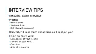 INTERVIEW TIPS
•Behavioral Based Interviews
•Practice
• Write it down
• Say it out loud
• Roll play with someone!
•Remember it is as much about them as it is about you!
•Come prepared with:
• Extra copies of your resume
• Samples of your work
• Questions
• A list of references
 
