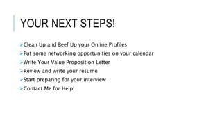 YOUR NEXT STEPS!
Clean Up and Beef Up your Online Profiles
Put some networking opportunities on your calendar
Write Your Value Proposition Letter
Review and write your resume
Start preparing for your interview
Contact Me for Help!
 