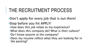 THE RECRUITMENT PROCESS
•Don’t apply for every job that is out there!
•Stop before you hit APPLY!
•How does this job relate to my experience?
•What does this company do? What is their culture?
•Do I know anyone at the company?
•Does my resume reflect what they are looking for in
the posting?
 