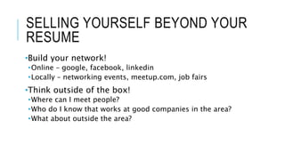 SELLING YOURSELF BEYOND YOUR
RESUME
•Build your network!
•Online – google, facebook, linkedin
•Locally – networking events, meetup.com, job fairs
•Think outside of the box!
•Where can I meet people?
•Who do I know that works at good companies in the area?
•What about outside the area?
 