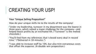 CREATING YOUR USP!
Your “Unique Selling Proposition!”
How do your unique skills tie to the results of the company!
•"Under my leadership, turnover in my department was the lowest in
three years, which solved a major challenge for the company—and
helped boost profits by an estimated X%. ("Turnover" is the melted
chocolate.)
•"You'll find from my references that I closed every deal in record
time." ("Delivered in 30 minutes.")
•"I was able to increase staff by 10%, but also trim extraneous costs
that offset the expense. (A double-win proposition.)
 