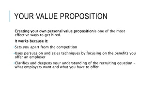 YOUR VALUE PROPOSITION
Creating your own personal value propositionis one of the most
effective ways to get hired.
It works because it:
•Sets you apart from the competition
•Uses persuasion and sales techniques by focusing on the benefits you
offer an employer
•Clarifies and deepens your understanding of the recruiting equation –
what employers want and what you have to offer
 