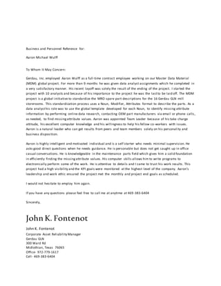 Business and Personnel Reference for:
Aaron Michael Wulff
To Whom It May Concern:
Gerdau, Inc. employed Aaron Wulff as a full-time contract employee working on our Master Data Material
(MDM) global project. For more than 9 months he was given data analyst assignments which he completed in
a very satisfactory manner. His recent layoff was solely the result of the ending of the project. I started the
project with 10 analysts and because of his importance to the project he was the lastto be laid off. The MDM
project is a global initiative to standardize the MRO spare part descriptions for the 16 Gerdau GLN mill
storerooms. This standardization process uses a Noun, Modifier, Attributes format to describe the parts. As a
data analysthis role was to use the global template developed for each Noun, to identify missing attribute
information by performing online data research, contacting OEM part manufacturers via email or phone calls,
as needed, to find missingattribute values. Aaron was appointed Team Leader because of his take charge
attitude, his excellent computer knowledge and his willingness to help his fellow co-workers with issues.
Aaron is a natural leader who can get results from peers and team members solely on his personality and
business disposition.
Aaron is highly intelligent and motivated individual and is a self starter who needs minimal supervision. He
asks good direct questions when he needs guidance. He is personable but does not get caught up in office
casual conversations. He is knowledgeable in the maintenance parts field which gives him a solid foundation
in efficiently finding the missingattribute values. His computer skills allows him to write programs to
electronically perform some of the work. He is attentive to details and I came to trust his work results. This
project had a high visibility and the KPI goals were monitored at the highest level of the company. Aaron’s
leadership and work ethic ensured the project met the monthly and project end goals as scheduled.
I would not hesitate to employ him again.
If you have any questions please feel free to call me at anytime at 469-383-6404
Sincerely,
John K. Fontenot
John K. Fontenot
Corporate Asset Reliability Manager
Gerdau GLN
300 Ward Rd
Midlothian, Texas 76065
Office- 972-779-1617
Cell- 469-383-6404
 