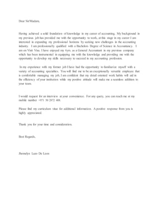 Dear Sir/Madam,
Having achieved a solid foundation of knowledge in my career of accounting, My background in
my previous job has provided me with the opportunity to work, at this stage in my career I am
interested in expanding my professional horizons by seeking new challenges in the accounting
industry. I am professionally qualified with a Bachelors Degree of Science in Accountancy. I
am on Visit Visa. I have enjoyed my 6yrs. as a General Accountant in my previous company
which has been instrumental in equipping me with the knowledge and providing me with the
opportunity to develop my skills necessary to succeed in my accounting profession.
In my experience with my former job I have had the opportunity to familiarize myself with a
variety of accounting specialties. You will find me to be an exceptionally versatile employee that
is comfortable managing my job, I am confident that my detail oriented work habits will aid in
the efficiency of your institution while my positive attitude will make me a seamless addition to
your team.
I would request for an interview at your convenience. For any query, you can reach me at my
mobile number +971 50 2872 408.
Please find my curriculum vitae for additional information. A positive response from you is
highly appreciated.
Thank you for your time and consideration.
Best Regards,
Jhomelyn Lazo De Leon
 