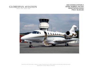 2002 CESSNA CITATION X
SERIAL NUMBER: XXX-XXX
REGISTRATION XXXXX
PRICE: $6,200,000
The offer for sale of the aircraft, is subject to a contract, the aircraft may be sold or withdrawn from the market without prior notice.
Speciﬁcations are always subject to veriﬁcation.
 