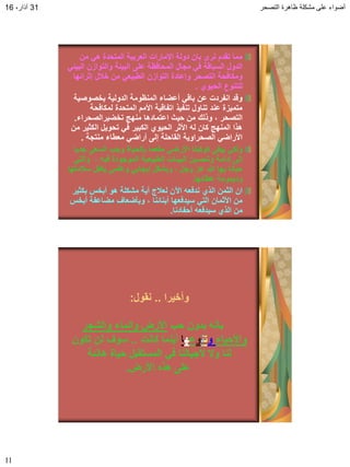 ‫التصحر‬ ‫ظاهرة‬ ‫مشكلة‬ ‫على‬ ‫أضواء‬31،‫آذار‬16
11
‫من‬ ً‫ه‬ ‫المتحدة‬ ‫العربٌة‬ ‫اإلمارات‬ ‫دولة‬ ‫بان‬ ‫نرى‬ ‫تمدم‬ ‫مما‬
ً‫البٌئ‬ ‫والتوازن‬ ‫البٌئة‬ ‫على‬ ‫المحافظة‬ ‫مجال‬ ً‫ف‬ ‫السبالة‬ ‫الدول‬
‫إثرائها‬ ‫خبلل‬ ‫من‬ ً‫الطبٌع‬ ‫التوازن‬ ‫وإعادة‬ ‫التصحر‬ ‫ومكافحة‬
‫الحٌوي‬ ‫للتنوع‬.
‫بخصوصٌة‬ ‫الدولٌة‬ ‫المنظومة‬ ‫أعضاء‬ ً‫بال‬ ‫عن‬ ‫انفردت‬ ‫ولد‬
‫لمكافحة‬ ‫المتحدة‬ ‫األمم‬ ‫اتفالٌة‬ ‫تنفٌذ‬ ‫تناول‬ ‫عند‬ ‫متمٌزة‬
‫تخضٌرالصحراء‬ ‫منهج‬ ‫اعتمادها‬ ‫حٌث‬ ‫من‬ ‫وذلن‬ ، ‫التصحر‬.
‫من‬ ‫الكثٌر‬ ‫تحوٌل‬ ً‫ف‬ ‫الكبٌر‬ ‫الحٌوي‬ ‫األثر‬ ‫له‬ ‫كان‬ ‫المنهج‬ ‫هذا‬
‫منتجة‬ ‫معطاء‬ ً‫أراض‬ ‫إلى‬ ‫الماحلة‬ ‫الصحراوٌة‬ ً‫األراض‬.
‫جدٌا‬ ً‫السع‬ ‫وجب‬ ‫بالحٌاة‬ ‫مفعما‬ ً‫األرض‬ ‫كوكبنا‬ ‫ٌبمى‬ ً‫ولك‬
ً‫والت‬ ، ‫فٌه‬ ‫الموجودة‬ ‫الطبٌعٌة‬ ‫البٌئات‬ ‫وتحسٌن‬ ‫إدامة‬ ‫إلى‬
‫سبلمتها‬ ‫ٌكفل‬ ً‫وعلم‬ ً‫إٌجاب‬ ‫وبشكل‬ ، ‫وجل‬ ‫عز‬ ‫هللا‬ ‫بها‬ ‫حبانا‬
‫عطائها‬ ‫ودٌمومة‬.
‫بكثٌر‬ ‫أبخس‬ ‫هو‬ ‫مشكلة‬ ‫أٌة‬ ‫لعبلج‬ ‫اآلن‬ ‫ندفعه‬ ‫الذي‬ ‫الثمن‬ ‫ان‬
‫أبخس‬ ‫مضاعفة‬ ‫وبؤضعاف‬ ، ‫أبنائنا‬ ‫سٌدفعها‬ ً‫الت‬ ‫األثمان‬ ‫من‬
‫أحفادنا‬ ‫سٌدفعه‬ ‫الذي‬ ‫من‬.
‫وأخٌرا‬..‫نمول‬:
‫حب‬ ‫بدون‬ ‫بؤنه‬‫والشجر‬ ‫والماء‬ ‫األرض‬
‫واألحٌاء‬‫و‬‫ت‬‫ن‬‫و‬‫ع‬‫ه‬‫ا‬‫كانت‬ ‫أٌنما‬..‫تكون‬ ‫لن‬ ‫سوف‬
‫هانئة‬ ‫حٌاة‬ ‫المستمبل‬ ً‫ف‬ ‫ألجٌالنا‬ ‫وال‬ ‫لنا‬
‫األرض‬ ‫هذه‬ ‫على‬.
 