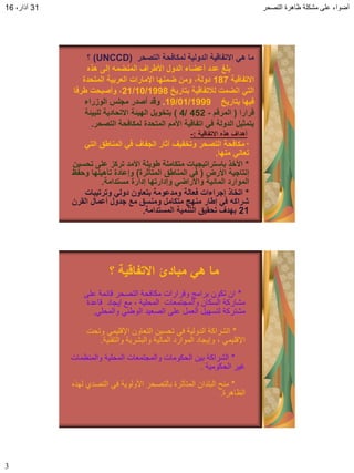 ‫التصحر‬ ‫ظاهرة‬ ‫مشكلة‬ ‫على‬ ‫أضواء‬31،‫آذار‬16
3
‫التصحر‬ ‫لمكافحة‬ ‫الدولٌة‬ ‫االتفالٌة‬ ً‫ه‬ ‫ما‬(UNCCD)‫؟‬
‫هذه‬ ‫إلى‬ ‫المنضمه‬ ‫األطراف‬ ‫الدول‬ ‫أعضاء‬ ‫عدد‬ ‫بلغ‬
‫االتفالٌة‬187‫المتحدة‬ ‫العربٌة‬ ‫اإلمارات‬ ‫ضمنها‬ ‫ومن‬ ،‫دولة‬
‫بتارٌخ‬ ‫لبلتفالٌة‬ ‫انضمت‬ ً‫الت‬21/10/1998‫طرفا‬ ‫وأصبحت‬ ،
‫بتارٌخ‬ ‫فٌها‬19/01/1999.‫الوزراء‬ ‫مجلس‬ ‫أصدر‬ ‫ولد‬
‫لرارا‬(‫المرلم‬-452/4)‫للبٌئة‬ ‫االتحادٌة‬ ‫الهٌئة‬ ‫بتخوٌل‬
‫التصحر‬ ‫لمكافحة‬ ‫المتحدة‬ ‫األمم‬ ‫اتفالٌة‬ ً‫ف‬ ‫الدولة‬ ‫بتمثٌل‬.
‫االتفالٌة‬ ‫هذه‬ ‫أهداف‬:-
*ً‫الت‬ ‫المناطك‬ ً‫ف‬ ‫الجفاف‬ ‫آثار‬ ‫وتخفٌف‬ ‫التصحر‬ ‫مكافحة‬
‫منها‬ ً‫تعان‬.
*‫تحسٌن‬ ‫على‬ ‫تركز‬ ‫األمد‬ ‫طوٌلة‬ ‫متكاملة‬ ‫باستراتٌجٌات‬ ‫األخذ‬
‫األرض‬ ‫إنتاجٌة‬(‫المتؤثرة‬ ‫المناطك‬ ً‫ف‬)‫وحفظ‬ ‫تؤهٌلها‬ ‫وإعادة‬
‫مستدامة‬ ‫إدارة‬ ‫وإدارتها‬ ً‫واألراض‬ ‫المائٌة‬ ‫الموارد‬.
*‫وترتٌبات‬ ً‫دول‬ ‫بتعاون‬ ‫ومدعومة‬ ‫فعالة‬ ‫إجراءات‬ ‫اتخاذ‬
‫المرن‬ ‫أعمال‬ ‫جدول‬ ‫مع‬ ‫ومنسك‬ ‫متكامل‬ ‫منهج‬ ‫إطار‬ ً‫ف‬ ‫شراكه‬
21‫المستدامة‬ ‫التنمٌة‬ ‫تحمٌك‬ ‫بهدف‬.
‫؟‬ ‫االتفالٌة‬ ‫مبادئ‬ ً‫ه‬ ‫ما‬
*‫على‬ ‫قائمة‬ ‫التصحر‬ ‫مكافحة‬ ‫وقرارات‬ ‫برامج‬ ‫تكون‬ ‫ان‬
‫قاعدة‬ ‫إٌجاد‬ ‫مع‬ ، ‫المحلٌة‬ ‫والمجتمعات‬ ‫السكان‬ ‫مشاركة‬
ً‫والمحل‬ ً‫الوطن‬ ‫الصعٌد‬ ‫على‬ ‫العمل‬ ‫لتسهٌل‬ ‫مشتركة‬.
*‫وتحت‬ ً‫اإلقلٌم‬ ‫التعاون‬ ‫تحسٌن‬ ً‫ف‬ ‫الدولٌة‬ ‫الشراكة‬
‫والتقنٌة‬ ‫والبشرٌة‬ ‫المالٌة‬ ‫الموارد‬ ‫وإٌجاد‬ ، ً‫اإلقلٌم‬.
*‫والمنظمات‬ ‫المحلٌة‬ ‫والمجتمعات‬ ‫الحكومات‬ ‫بٌن‬ ‫الشراكة‬
‫الحكومٌة‬ ‫غٌر‬.
*‫لهذه‬ ‫التصدي‬ ً‫ف‬ ‫األولوٌة‬ ‫بالتصحر‬ ‫المتأثرة‬ ‫البلدان‬ ‫منح‬
‫الظاهرة‬.
 