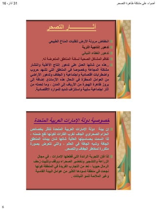 ‫التصحر‬ ‫ظاهرة‬ ‫مشكلة‬ ‫على‬ ‫أضواء‬31،‫آذار‬16
6
‫التصحر‬ ‫آثــــــــــــــــار‬
‫اَخفبض‬‫يزَٔت‬‫األرض‬‫نخقهببث‬‫انًُبخ‬ً‫انطبٍع‬
‫حذْٕر‬‫إَخبجٍت‬‫انخزبت‬
‫حذْٕر‬‫انغطبء‬ً‫انُببح‬
‫حفبقى‬‫انًشبكم‬‫انصحٍت‬‫نسكُت‬‫انًُبطق‬‫انًخعزضت‬ّ‫ن‬.
..ِ‫ْذ‬ٍ‫ي‬‫شبَٓب‬‫انعًم‬‫عهى‬‫حذْٕر‬‫إَخبج‬‫األغذٌت‬‫ٔاَخشبر‬
‫يشكهت‬‫انًجبعت‬‫ٔخصٕصب‬ً‫ف‬‫انًُبطق‬ً‫انخ‬‫حشٓذ‬‫حزٔة‬
‫ٔاضطزاببث‬‫اقخصبدٌت‬‫ٔاجخًبعٍت‬(‫انجفبف‬‫ٔحذْٕر‬ً‫األراض‬
ٍ‫ي‬‫انعٕايم‬‫انًحفشة‬ً‫ف‬‫اشعبل‬ِ‫ْذ‬‫األسيبث‬).‫إضبفت‬‫إنى‬
‫بزٔس‬‫ظبْزة‬‫انٓجزة‬ٍ‫ي‬‫األرٌبف‬‫إنى‬ٌ‫انًذ‬،‫ٔيب‬ّ‫ححًه‬ٍ‫ي‬
‫آثبر‬‫اجخًبعٍت‬‫سهبٍت‬‫ٔاسخُشاف‬‫شذٌذ‬‫نهًٕارد‬‫االقخصبدٌت‬.
‫المتحدة‬ ‫العربٌة‬ ‫اإلمارات‬ ‫دولة‬ ‫خصوصٌة‬
ٌ‫إ‬‫بٍئت‬‫دٔنت‬‫اإليبراث‬‫انعزبٍت‬‫انًخحذة‬‫حخأثز‬‫بخصبئص‬
‫انحشاو‬‫انصحزأي‬‫انجبف‬‫نغزة‬‫انقبراث‬‫نكَٕٓب‬‫حقع‬ًُّ‫ض‬،
‫نذا‬‫احسًج‬‫بحسبسٍخٓب‬‫انعبنٍت‬‫شبَٓب‬ٌ‫شب‬‫بٍئبث‬‫انًُبطق‬
‫انجبفت‬ّ‫ٔشب‬‫انجبفت‬ً‫ف‬‫انعبنى‬،ً‫ٔانخ‬‫حخعزض‬‫بصٕرة‬
‫يخكزرة‬‫نًخبطز‬‫انجفبف‬‫ٔانخصحز‬.
‫يجبل‬ ً‫ف‬ ، ‫اإليبراث‬ ‫قطعخٓب‬ ً‫انخ‬ ‫انزائذة‬ ‫انخجزبت‬ ٌ‫فإ‬ ‫نذا‬
‫سحف‬ ‫ٔحثبٍج‬ ‫ٔٔقف‬ ‫انصحزاء‬ ‫ٔحخضٍز‬ ‫ٔانخشجٍز‬ ‫انشراعت‬
‫كَٕٓب‬ ‫انًُطقت‬ ً‫ف‬ ‫انفزٌذة‬ ‫انخجبرة‬ ٍ‫ي‬ ‫حعذ‬ ، ‫حٌٍٕب‬ ‫انزيبل‬
‫انقبسٍت‬ ‫انبٍئت‬ ‫عٕايم‬ ٍ‫ي‬ ‫انكثٍز‬ ‫حسٕدْب‬ ‫يُطقت‬ ً‫ف‬ ‫َجحج‬
‫انُببحبث‬ ًُٕ‫ن‬ ‫انًالئًت‬ ‫ٔغٍز‬.
 