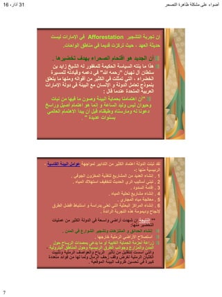 ‫التصحر‬ ‫ظاهرة‬ ‫مشكلة‬ ‫على‬ ‫أضواء‬31،‫آذار‬16
7
‫التشجٌر‬ ‫تجربة‬ ‫إن‬Afforestation‫لٌست‬ ‫اإلمارات‬ ً‫ف‬
‫الواحات‬ ‫مناطك‬ ً‫ف‬ ‫لدٌما‬ ‫تركزت‬ ‫حٌث‬ ، ‫العهد‬ ‫حدٌثة‬.
‫تخضٌرها‬ ‫بهدف‬ ‫الصحراء‬ ‫التحام‬ ‫هو‬ ‫الجدٌد‬ ‫أن‬.
‫ل‬ ‫الحكٌمة‬ ‫السٌاسة‬ ‫بنته‬ ‫ما‬ ‫هذا‬‫له‬ ‫لمغفور‬‫بن‬ ‫زاٌد‬ ‫الشٌخ‬
‫نهٌان‬ ‫آل‬ ‫سلطان‬”‫رحمه‬‫هللا‬"‫للمسٌرة‬ ‫ولٌادته‬ ‫دعمه‬ ً‫ف‬
‫ٌتعلك‬ ‫ما‬ ‫ومنها‬ ‫ألواله‬ ‫من‬ ‫الكثٌر‬ ً‫ف‬ ‫تمثلت‬ ً‫الت‬ ، ‫الخضراء‬
‫اإلمارات‬ ‫دولة‬ ً‫ف‬ ‫البٌئة‬ ‫مع‬ ‫اإلنسان‬ ‫و‬ ‫الدولة‬ ‫تعامل‬ ‫بنموذج‬
‫لال‬ ‫عندما‬ ‫المتحدة‬ ‫العربٌة‬:
"‫نبات‬ ‫من‬ ‫فٌها‬ ‫ما‬ ‫وصون‬ ‫البٌئة‬ ‫بحماٌة‬ ‫اهتمامنا‬ ‫أن‬
‫وراسخ‬ ‫أصٌل‬ ‫اهتمام‬ ‫هو‬ ‫إنما‬ ‫و‬ ‫الساعة‬ ‫ولٌد‬ ‫لٌس‬ ‫وحٌوان‬
ً‫العالم‬ ‫االهتمام‬ ‫ٌبدأ‬ ‫أن‬ ‫لبل‬ ‫وطبمناه‬ ‫ومارسناه‬ ‫له‬ ‫دعونا‬
‫عدٌدة‬ ‫بسنوات‬".
‫لمواجهة‬ ‫التدابٌر‬ ‫من‬ ‫الكثٌر‬ ‫اعتماد‬ ‫الدولة‬ ‫تبنت‬ ‫لمد‬‫الماسٌة‬ ‫البٌئة‬ ‫عوامل‬،
‫منها‬ ‫الرئٌسٌة‬:-
1.ً‫الجوف‬ ‫المخزون‬ ‫لتغذٌة‬ ‫المشارٌع‬ ‫من‬ ‫العدٌد‬ ‫إنشاء‬.
2.‫المٌاه‬ ‫استهبلن‬ ‫لتخفٌف‬ ‫الحدٌث‬ ‫الري‬ ‫أسالٌب‬ ً‫تبن‬.
3.‫السدود‬ ‫إلامة‬.
4.‫المٌاه‬ ‫تحلٌة‬ ‫مشارٌع‬ ‫إنشاء‬.
5.‫المجاري‬ ‫مٌاه‬ ‫معالجة‬.
6.‫الطرق‬ ‫افضل‬ ‫استنباط‬ ‫و‬ ‫بدراسة‬ ‫تعنى‬ ً‫الت‬ ‫البحثٌة‬ ‫المراكز‬ ‫إنشاء‬
‫الرائدة‬ ‫التجربة‬ ‫هذه‬ ‫ودٌمومة‬ ‫إلنجاح‬.
**‫النتٌجة‬‫عملٌات‬ ‫من‬ ‫الكثٌر‬ ‫الدولة‬ ً‫ف‬ ‫واسـعة‬ ‫أراضى‬ ‫شهدت‬ ‫ان‬
‫منها‬ ‫التخضٌر‬:
‫المدن‬ ً‫ف‬ ‫الشوارع‬ ‫وتشجٌر‬ ‫المتنزهات‬ ‫و‬ ‫الحدائك‬ ‫إنشاء‬.
‫خارجها‬ ‫الرملٌة‬ ً‫األراض‬ ‫استصبلح‬.
‫حول‬ ‫الرٌــاح‬ ‫بمصدات‬ ‫ٌدعى‬ ‫ما‬ ‫أو‬ ‫الغابٌة‬ ‫الحماٌة‬ ‫أحزمة‬ ‫زراعة‬
‫البترولٌة‬ ‫المناطك‬ ‫وحول‬ ‫الرئٌسٌة‬ ‫الطرق‬ ‫وجوانب‬ ‫والمزارع‬ ‫المدن‬،
‫وتثبٌت‬ ‫الرملٌة‬ ‫والعواصف‬ ‫الرٌاح‬ ‫تؤثٌر‬ ‫من‬ ‫للتملٌل‬ ‫أسست‬ ً‫والت‬
‫متعددة‬ ‫فوائد‬ ‫من‬ ‫لها‬ ‫ولما‬ ‫الرمال‬ ‫زحف‬ ‫ولف‬ ‫لغرض‬ ‫الرملٌة‬ ‫الكثبان‬
‫المولعٌة‬ ‫البٌئة‬ ‫ظروف‬ ‫تحسٌن‬ ً‫ف‬ ‫كبٌرة‬.
 