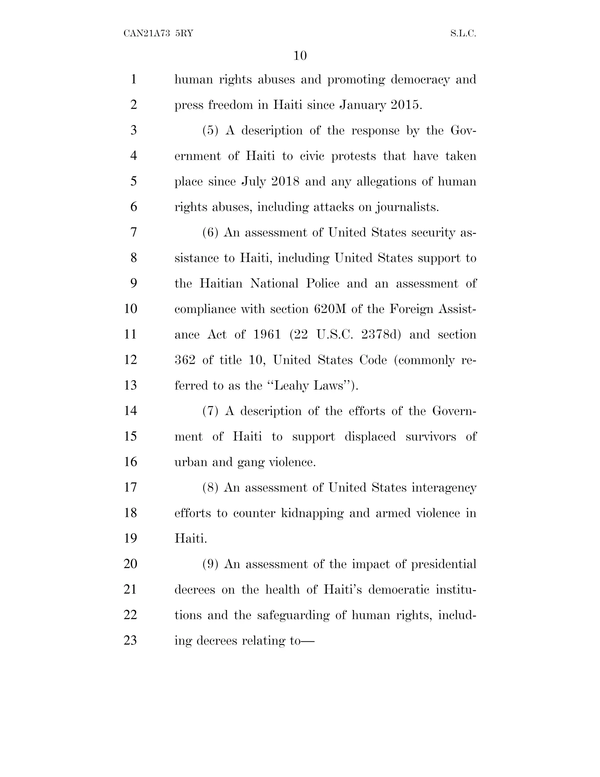 10
CAN21A73 5RY S.L.C.
human rights abuses and promoting democracy and
1
press freedom in Haiti since January 2015.
2
(5) A description of the response by the Gov-
3
ernment of Haiti to civic protests that have taken
4
place since July 2018 and any allegations of human
5
rights abuses, including attacks on journalists.
6
(6) An assessment of United States security as-
7
sistance to Haiti, including United States support to
8
the Haitian National Police and an assessment of
9
compliance with section 620M of the Foreign Assist-
10
ance Act of 1961 (22 U.S.C. 2378d) and section
11
362 of title 10, United States Code (commonly re-
12
ferred to as the ‘‘Leahy Laws’’).
13
(7) A description of the efforts of the Govern-
14
ment of Haiti to support displaced survivors of
15
urban and gang violence.
16
(8) An assessment of United States interagency
17
efforts to counter kidnapping and armed violence in
18
Haiti.
19
(9) An assessment of the impact of presidential
20
decrees on the health of Haiti’s democratic institu-
21
tions and the safeguarding of human rights, includ-
22
ing decrees relating to—
23
 
