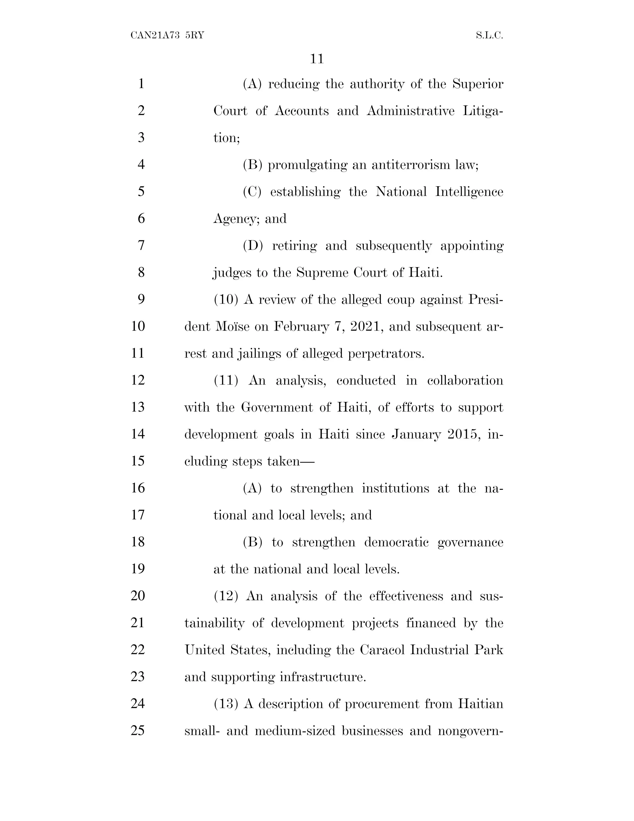 11
CAN21A73 5RY S.L.C.
(A) reducing the authority of the Superior
1
Court of Accounts and Administrative Litiga-
2
tion;
3
(B) promulgating an antiterrorism law;
4
(C) establishing the National Intelligence
5
Agency; and
6
(D) retiring and subsequently appointing
7
judges to the Supreme Court of Haiti.
8
(10) A review of the alleged coup against Presi-
9
dent Moı̈se on February 7, 2021, and subsequent ar-
10
rest and jailings of alleged perpetrators.
11
(11) An analysis, conducted in collaboration
12
with the Government of Haiti, of efforts to support
13
development goals in Haiti since January 2015, in-
14
cluding steps taken—
15
(A) to strengthen institutions at the na-
16
tional and local levels; and
17
(B) to strengthen democratic governance
18
at the national and local levels.
19
(12) An analysis of the effectiveness and sus-
20
tainability of development projects financed by the
21
United States, including the Caracol Industrial Park
22
and supporting infrastructure.
23
(13) A description of procurement from Haitian
24
small- and medium-sized businesses and nongovern-
25
 